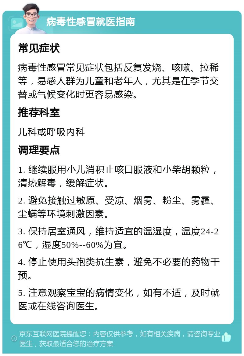 病毒性感冒就医指南 常见症状 病毒性感冒常见症状包括反复发烧、咳嗽、拉稀等，易感人群为儿童和老年人，尤其是在季节交替或气候变化时更容易感染。 推荐科室 儿科或呼吸内科 调理要点 1. 继续服用小儿消积止咳口服液和小柴胡颗粒，清热解毒，缓解症状。 2. 避免接触过敏原、受凉、烟雾、粉尘、雾霾、尘螨等环境刺激因素。 3. 保持居室通风，维持适宜的温湿度，温度24-26℃，湿度50%--60%为宜。 4. 停止使用头孢类抗生素，避免不必要的药物干预。 5. 注意观察宝宝的病情变化，如有不适，及时就医或在线咨询医生。