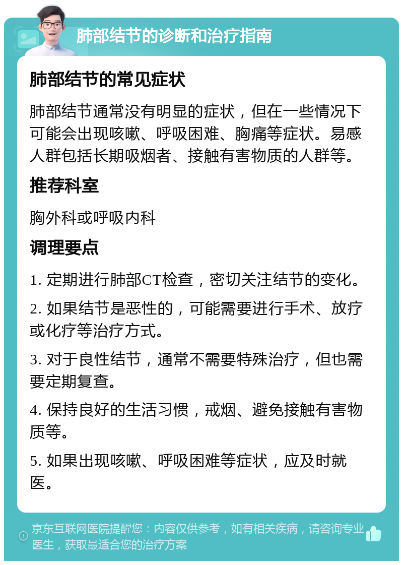 肺部结节的诊断和治疗指南 肺部结节的常见症状 肺部结节通常没有明显的症状，但在一些情况下可能会出现咳嗽、呼吸困难、胸痛等症状。易感人群包括长期吸烟者、接触有害物质的人群等。 推荐科室 胸外科或呼吸内科 调理要点 1. 定期进行肺部CT检查，密切关注结节的变化。 2. 如果结节是恶性的，可能需要进行手术、放疗或化疗等治疗方式。 3. 对于良性结节，通常不需要特殊治疗，但也需要定期复查。 4. 保持良好的生活习惯，戒烟、避免接触有害物质等。 5. 如果出现咳嗽、呼吸困难等症状，应及时就医。