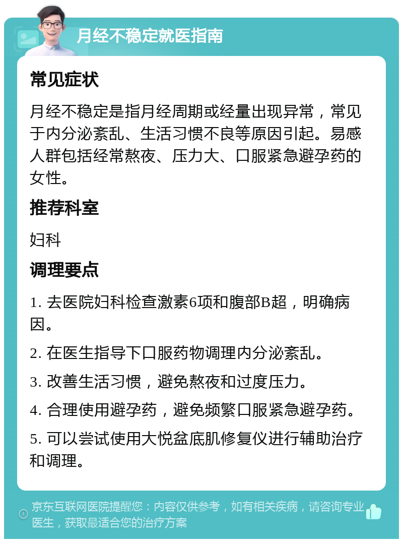 月经不稳定就医指南 常见症状 月经不稳定是指月经周期或经量出现异常，常见于内分泌紊乱、生活习惯不良等原因引起。易感人群包括经常熬夜、压力大、口服紧急避孕药的女性。 推荐科室 妇科 调理要点 1. 去医院妇科检查激素6项和腹部B超，明确病因。 2. 在医生指导下口服药物调理内分泌紊乱。 3. 改善生活习惯，避免熬夜和过度压力。 4. 合理使用避孕药，避免频繁口服紧急避孕药。 5. 可以尝试使用大悦盆底肌修复仪进行辅助治疗和调理。