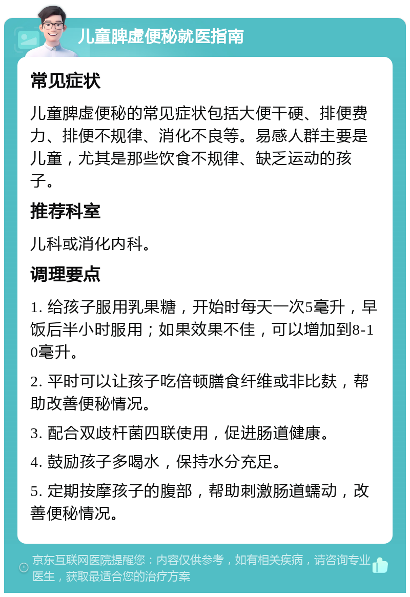 儿童脾虚便秘就医指南 常见症状 儿童脾虚便秘的常见症状包括大便干硬、排便费力、排便不规律、消化不良等。易感人群主要是儿童，尤其是那些饮食不规律、缺乏运动的孩子。 推荐科室 儿科或消化内科。 调理要点 1. 给孩子服用乳果糖，开始时每天一次5毫升，早饭后半小时服用；如果效果不佳，可以增加到8-10毫升。 2. 平时可以让孩子吃倍顿膳食纤维或非比麸，帮助改善便秘情况。 3. 配合双歧杆菌四联使用，促进肠道健康。 4. 鼓励孩子多喝水，保持水分充足。 5. 定期按摩孩子的腹部，帮助刺激肠道蠕动，改善便秘情况。