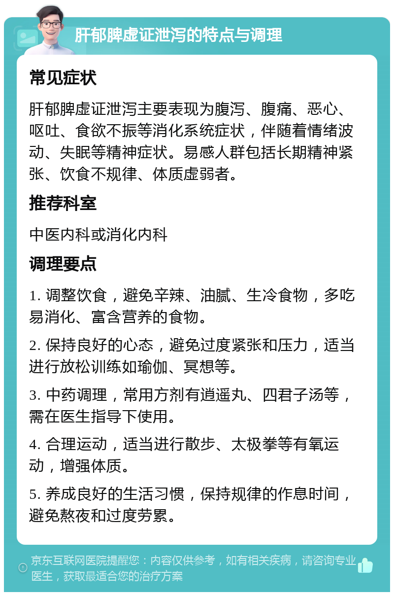 肝郁脾虚证泄泻的特点与调理 常见症状 肝郁脾虚证泄泻主要表现为腹泻、腹痛、恶心、呕吐、食欲不振等消化系统症状，伴随着情绪波动、失眠等精神症状。易感人群包括长期精神紧张、饮食不规律、体质虚弱者。 推荐科室 中医内科或消化内科 调理要点 1. 调整饮食，避免辛辣、油腻、生冷食物，多吃易消化、富含营养的食物。 2. 保持良好的心态，避免过度紧张和压力，适当进行放松训练如瑜伽、冥想等。 3. 中药调理，常用方剂有逍遥丸、四君子汤等，需在医生指导下使用。 4. 合理运动，适当进行散步、太极拳等有氧运动，增强体质。 5. 养成良好的生活习惯，保持规律的作息时间，避免熬夜和过度劳累。