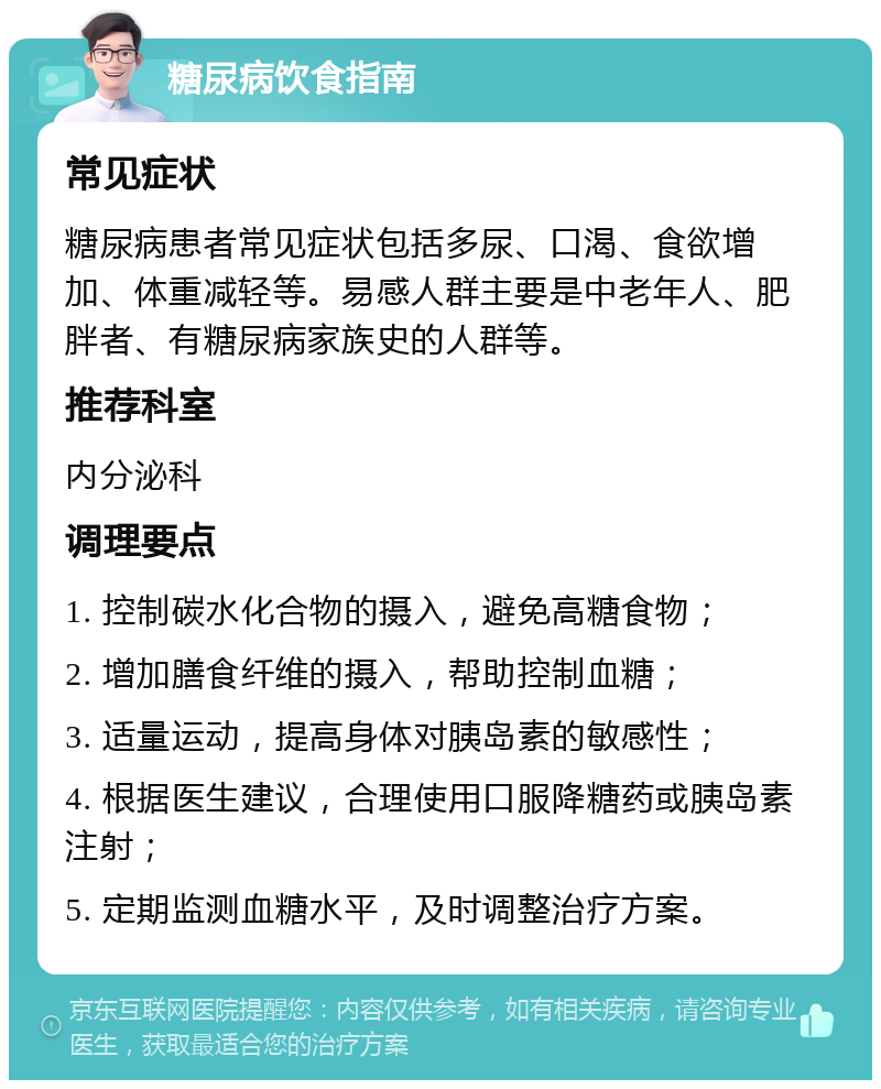 糖尿病饮食指南 常见症状 糖尿病患者常见症状包括多尿、口渴、食欲增加、体重减轻等。易感人群主要是中老年人、肥胖者、有糖尿病家族史的人群等。 推荐科室 内分泌科 调理要点 1. 控制碳水化合物的摄入，避免高糖食物； 2. 增加膳食纤维的摄入，帮助控制血糖； 3. 适量运动，提高身体对胰岛素的敏感性； 4. 根据医生建议，合理使用口服降糖药或胰岛素注射； 5. 定期监测血糖水平，及时调整治疗方案。