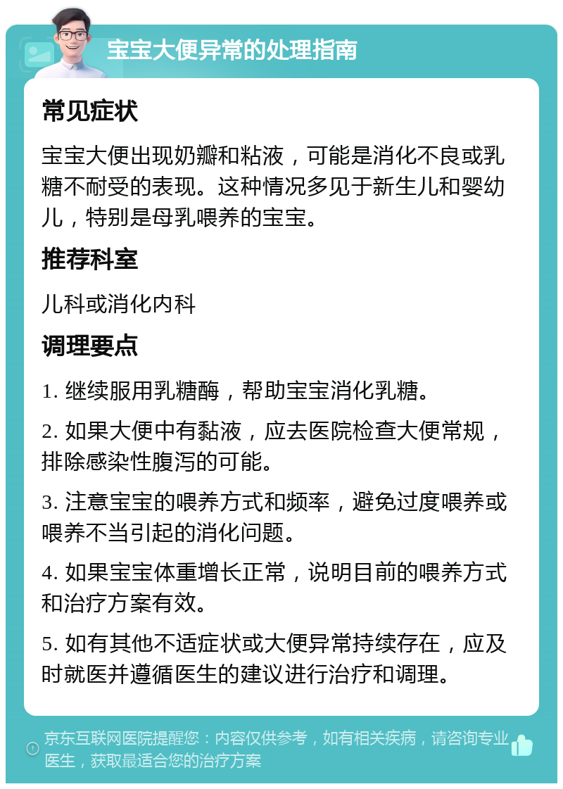 宝宝大便异常的处理指南 常见症状 宝宝大便出现奶瓣和粘液，可能是消化不良或乳糖不耐受的表现。这种情况多见于新生儿和婴幼儿，特别是母乳喂养的宝宝。 推荐科室 儿科或消化内科 调理要点 1. 继续服用乳糖酶，帮助宝宝消化乳糖。 2. 如果大便中有黏液，应去医院检查大便常规，排除感染性腹泻的可能。 3. 注意宝宝的喂养方式和频率，避免过度喂养或喂养不当引起的消化问题。 4. 如果宝宝体重增长正常，说明目前的喂养方式和治疗方案有效。 5. 如有其他不适症状或大便异常持续存在，应及时就医并遵循医生的建议进行治疗和调理。