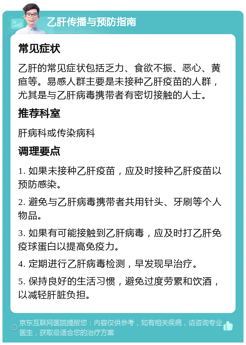 乙肝传播与预防指南 常见症状 乙肝的常见症状包括乏力、食欲不振、恶心、黄疸等。易感人群主要是未接种乙肝疫苗的人群，尤其是与乙肝病毒携带者有密切接触的人士。 推荐科室 肝病科或传染病科 调理要点 1. 如果未接种乙肝疫苗，应及时接种乙肝疫苗以预防感染。 2. 避免与乙肝病毒携带者共用针头、牙刷等个人物品。 3. 如果有可能接触到乙肝病毒，应及时打乙肝免疫球蛋白以提高免疫力。 4. 定期进行乙肝病毒检测，早发现早治疗。 5. 保持良好的生活习惯，避免过度劳累和饮酒，以减轻肝脏负担。