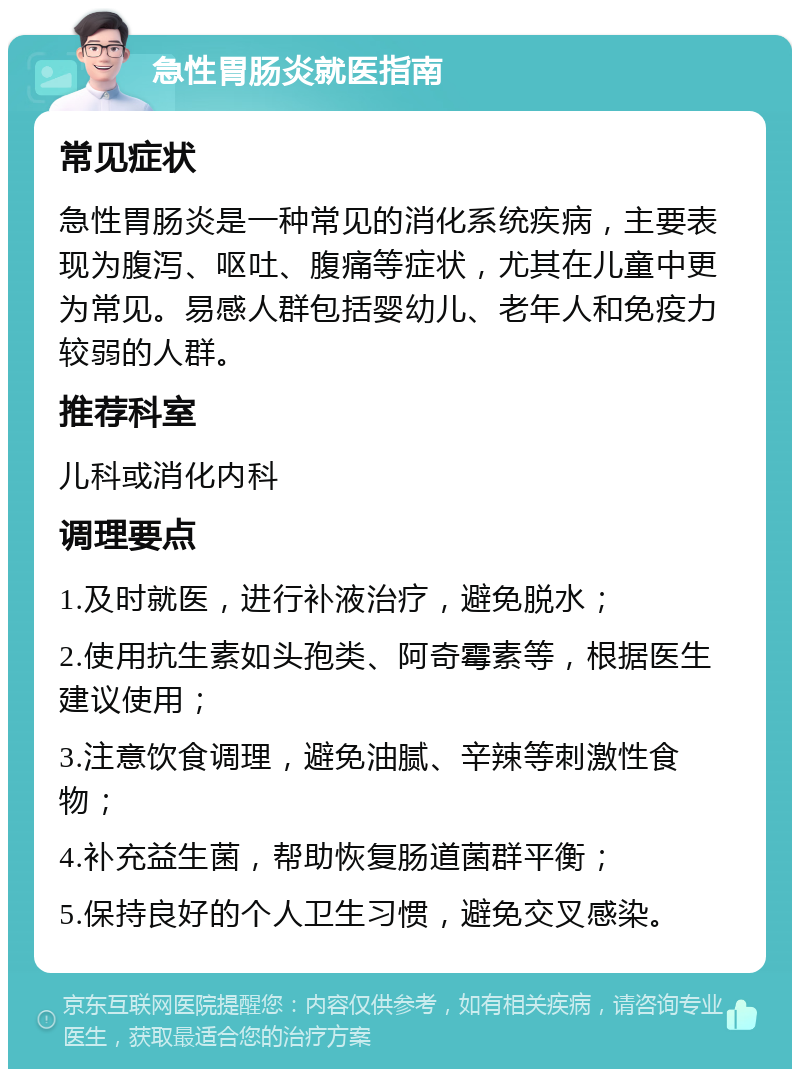 急性胃肠炎就医指南 常见症状 急性胃肠炎是一种常见的消化系统疾病，主要表现为腹泻、呕吐、腹痛等症状，尤其在儿童中更为常见。易感人群包括婴幼儿、老年人和免疫力较弱的人群。 推荐科室 儿科或消化内科 调理要点 1.及时就医，进行补液治疗，避免脱水； 2.使用抗生素如头孢类、阿奇霉素等，根据医生建议使用； 3.注意饮食调理，避免油腻、辛辣等刺激性食物； 4.补充益生菌，帮助恢复肠道菌群平衡； 5.保持良好的个人卫生习惯，避免交叉感染。