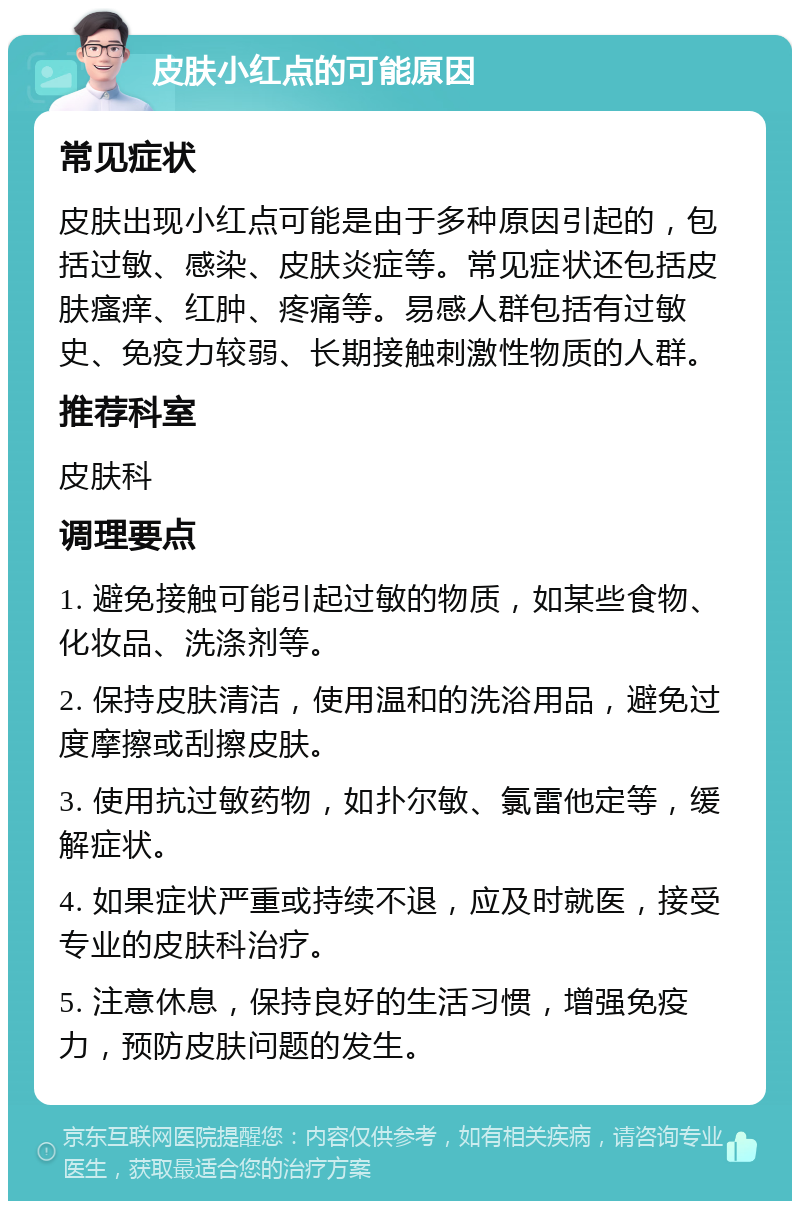 皮肤小红点的可能原因 常见症状 皮肤出现小红点可能是由于多种原因引起的，包括过敏、感染、皮肤炎症等。常见症状还包括皮肤瘙痒、红肿、疼痛等。易感人群包括有过敏史、免疫力较弱、长期接触刺激性物质的人群。 推荐科室 皮肤科 调理要点 1. 避免接触可能引起过敏的物质，如某些食物、化妆品、洗涤剂等。 2. 保持皮肤清洁，使用温和的洗浴用品，避免过度摩擦或刮擦皮肤。 3. 使用抗过敏药物，如扑尔敏、氯雷他定等，缓解症状。 4. 如果症状严重或持续不退，应及时就医，接受专业的皮肤科治疗。 5. 注意休息，保持良好的生活习惯，增强免疫力，预防皮肤问题的发生。