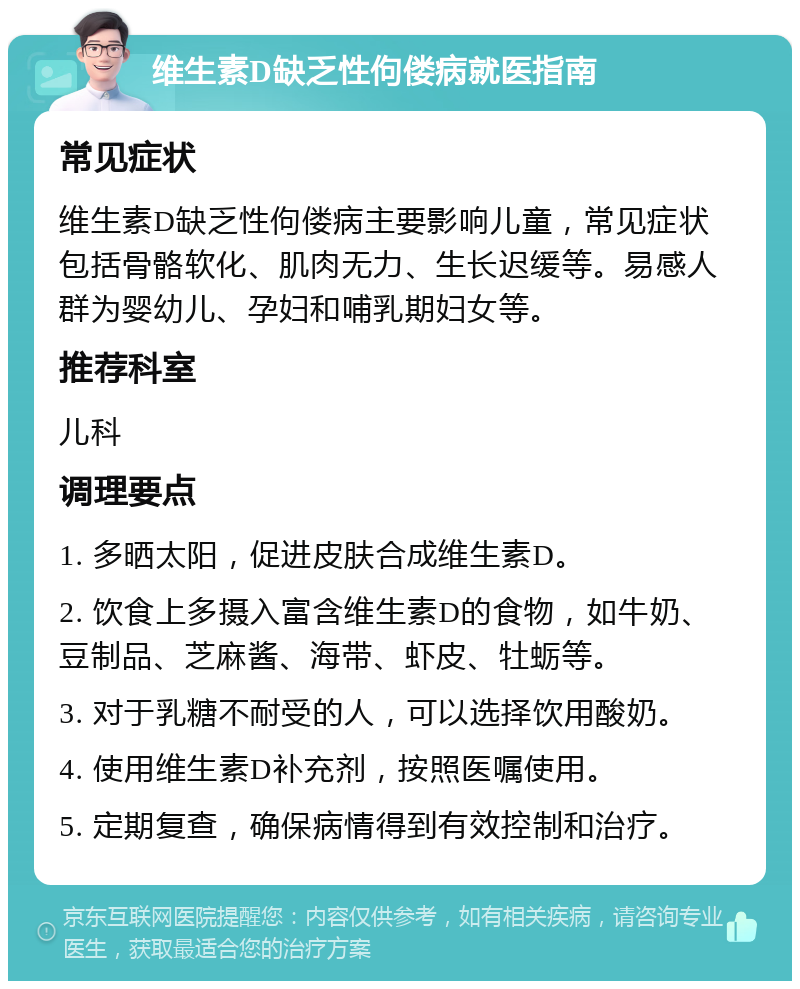 维生素D缺乏性佝偻病就医指南 常见症状 维生素D缺乏性佝偻病主要影响儿童，常见症状包括骨骼软化、肌肉无力、生长迟缓等。易感人群为婴幼儿、孕妇和哺乳期妇女等。 推荐科室 儿科 调理要点 1. 多晒太阳，促进皮肤合成维生素D。 2. 饮食上多摄入富含维生素D的食物，如牛奶、豆制品、芝麻酱、海带、虾皮、牡蛎等。 3. 对于乳糖不耐受的人，可以选择饮用酸奶。 4. 使用维生素D补充剂，按照医嘱使用。 5. 定期复查，确保病情得到有效控制和治疗。