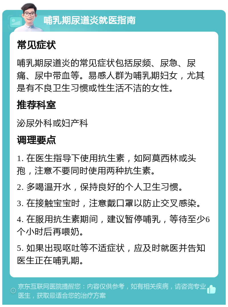 哺乳期尿道炎就医指南 常见症状 哺乳期尿道炎的常见症状包括尿频、尿急、尿痛、尿中带血等。易感人群为哺乳期妇女，尤其是有不良卫生习惯或性生活不洁的女性。 推荐科室 泌尿外科或妇产科 调理要点 1. 在医生指导下使用抗生素，如阿莫西林或头孢，注意不要同时使用两种抗生素。 2. 多喝温开水，保持良好的个人卫生习惯。 3. 在接触宝宝时，注意戴口罩以防止交叉感染。 4. 在服用抗生素期间，建议暂停哺乳，等待至少6个小时后再喂奶。 5. 如果出现呕吐等不适症状，应及时就医并告知医生正在哺乳期。