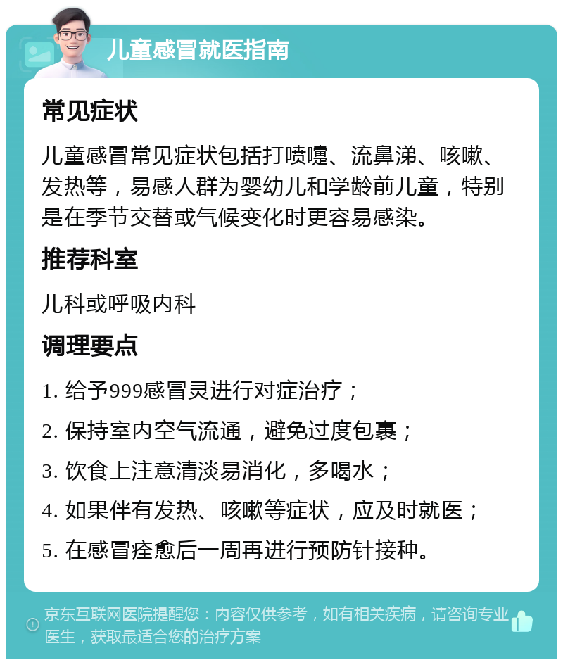 儿童感冒就医指南 常见症状 儿童感冒常见症状包括打喷嚏、流鼻涕、咳嗽、发热等，易感人群为婴幼儿和学龄前儿童，特别是在季节交替或气候变化时更容易感染。 推荐科室 儿科或呼吸内科 调理要点 1. 给予999感冒灵进行对症治疗； 2. 保持室内空气流通，避免过度包裹； 3. 饮食上注意清淡易消化，多喝水； 4. 如果伴有发热、咳嗽等症状，应及时就医； 5. 在感冒痊愈后一周再进行预防针接种。