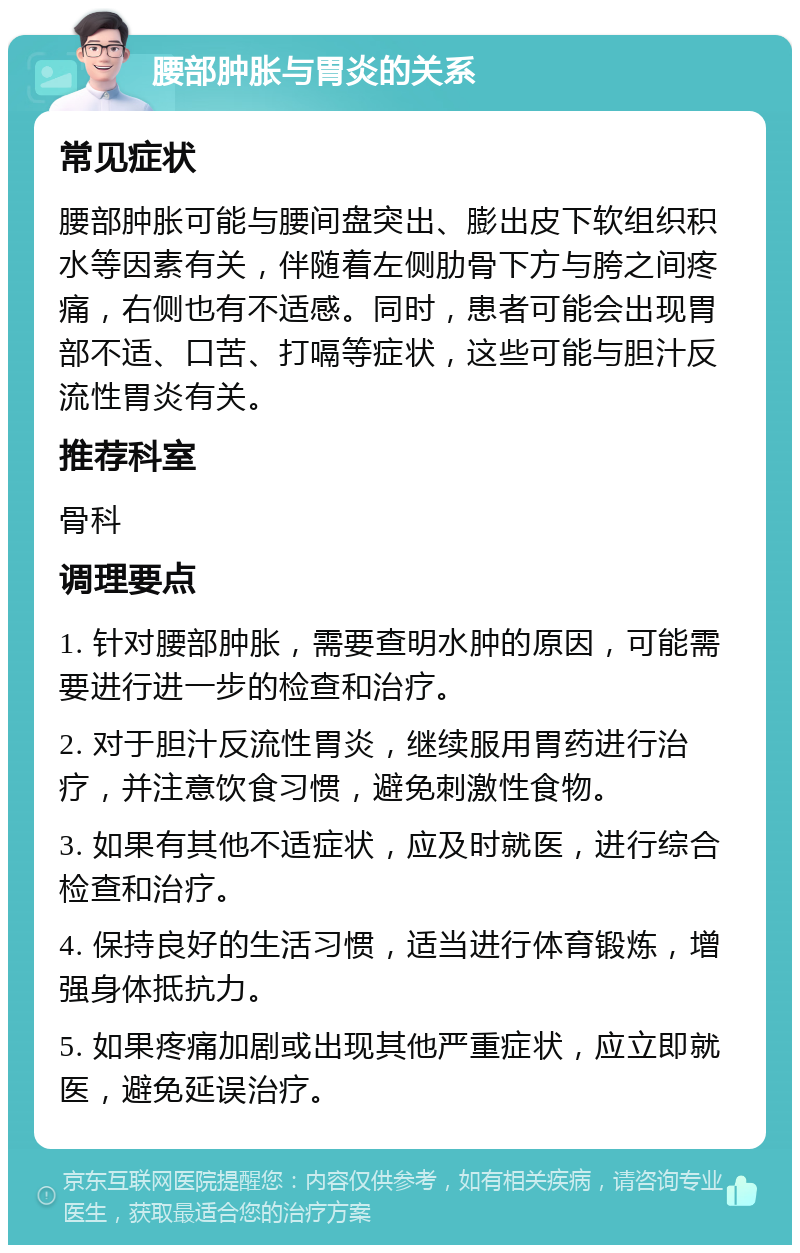 腰部肿胀与胃炎的关系 常见症状 腰部肿胀可能与腰间盘突出、膨出皮下软组织积水等因素有关，伴随着左侧肋骨下方与胯之间疼痛，右侧也有不适感。同时，患者可能会出现胃部不适、口苦、打嗝等症状，这些可能与胆汁反流性胃炎有关。 推荐科室 骨科 调理要点 1. 针对腰部肿胀，需要查明水肿的原因，可能需要进行进一步的检查和治疗。 2. 对于胆汁反流性胃炎，继续服用胃药进行治疗，并注意饮食习惯，避免刺激性食物。 3. 如果有其他不适症状，应及时就医，进行综合检查和治疗。 4. 保持良好的生活习惯，适当进行体育锻炼，增强身体抵抗力。 5. 如果疼痛加剧或出现其他严重症状，应立即就医，避免延误治疗。