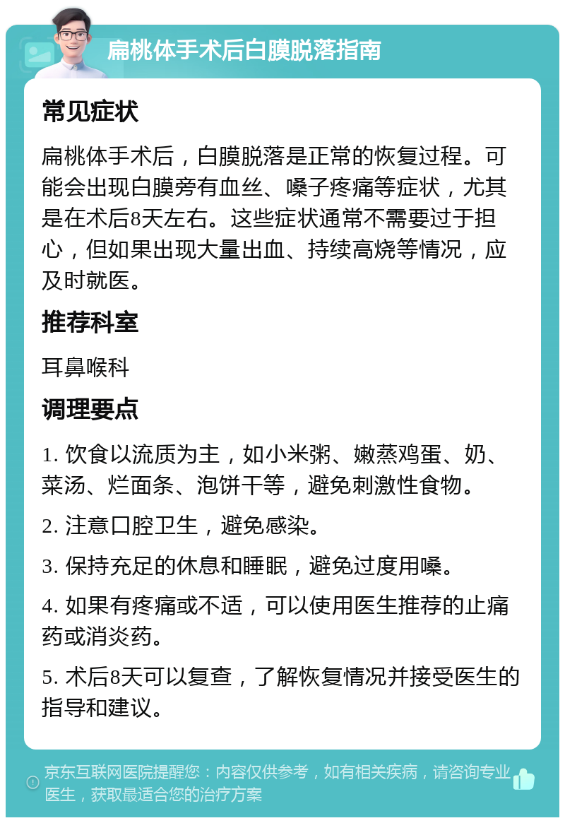 扁桃体手术后白膜脱落指南 常见症状 扁桃体手术后，白膜脱落是正常的恢复过程。可能会出现白膜旁有血丝、嗓子疼痛等症状，尤其是在术后8天左右。这些症状通常不需要过于担心，但如果出现大量出血、持续高烧等情况，应及时就医。 推荐科室 耳鼻喉科 调理要点 1. 饮食以流质为主，如小米粥、嫩蒸鸡蛋、奶、菜汤、烂面条、泡饼干等，避免刺激性食物。 2. 注意口腔卫生，避免感染。 3. 保持充足的休息和睡眠，避免过度用嗓。 4. 如果有疼痛或不适，可以使用医生推荐的止痛药或消炎药。 5. 术后8天可以复查，了解恢复情况并接受医生的指导和建议。