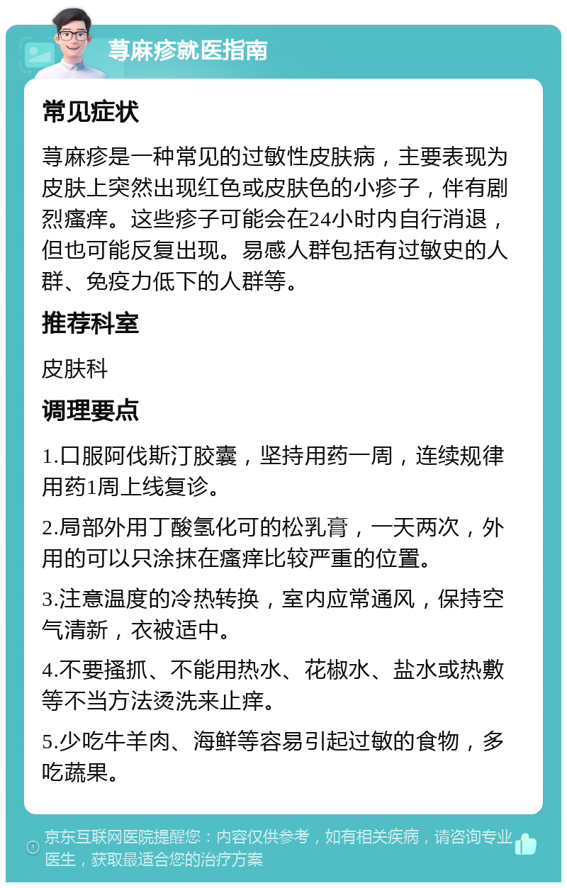 荨麻疹就医指南 常见症状 荨麻疹是一种常见的过敏性皮肤病，主要表现为皮肤上突然出现红色或皮肤色的小疹子，伴有剧烈瘙痒。这些疹子可能会在24小时内自行消退，但也可能反复出现。易感人群包括有过敏史的人群、免疫力低下的人群等。 推荐科室 皮肤科 调理要点 1.口服阿伐斯汀胶囊，坚持用药一周，连续规律用药1周上线复诊。 2.局部外用丁酸氢化可的松乳膏，一天两次，外用的可以只涂抹在瘙痒比较严重的位置。 3.注意温度的冷热转换，室内应常通风，保持空气清新，衣被适中。 4.不要搔抓、不能用热水、花椒水、盐水或热敷等不当方法烫洗来止痒。 5.少吃牛羊肉、海鲜等容易引起过敏的食物，多吃蔬果。