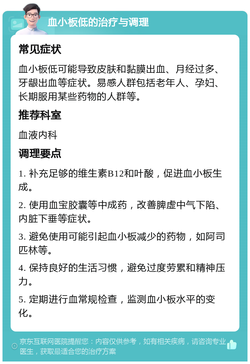 血小板低的治疗与调理 常见症状 血小板低可能导致皮肤和黏膜出血、月经过多、牙龈出血等症状。易感人群包括老年人、孕妇、长期服用某些药物的人群等。 推荐科室 血液内科 调理要点 1. 补充足够的维生素B12和叶酸，促进血小板生成。 2. 使用血宝胶囊等中成药，改善脾虚中气下陷、内脏下垂等症状。 3. 避免使用可能引起血小板减少的药物，如阿司匹林等。 4. 保持良好的生活习惯，避免过度劳累和精神压力。 5. 定期进行血常规检查，监测血小板水平的变化。