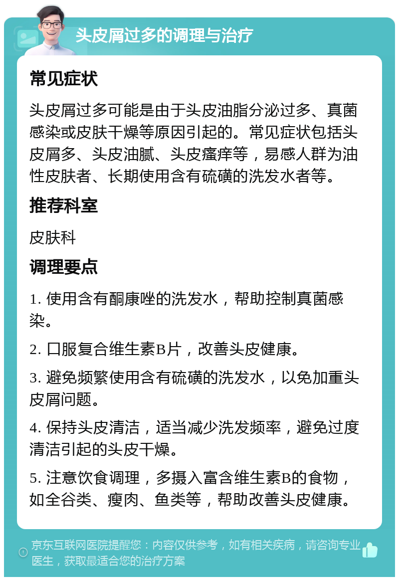 头皮屑过多的调理与治疗 常见症状 头皮屑过多可能是由于头皮油脂分泌过多、真菌感染或皮肤干燥等原因引起的。常见症状包括头皮屑多、头皮油腻、头皮瘙痒等，易感人群为油性皮肤者、长期使用含有硫磺的洗发水者等。 推荐科室 皮肤科 调理要点 1. 使用含有酮康唑的洗发水，帮助控制真菌感染。 2. 口服复合维生素B片，改善头皮健康。 3. 避免频繁使用含有硫磺的洗发水，以免加重头皮屑问题。 4. 保持头皮清洁，适当减少洗发频率，避免过度清洁引起的头皮干燥。 5. 注意饮食调理，多摄入富含维生素B的食物，如全谷类、瘦肉、鱼类等，帮助改善头皮健康。