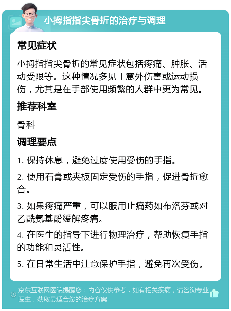 小拇指指尖骨折的治疗与调理 常见症状 小拇指指尖骨折的常见症状包括疼痛、肿胀、活动受限等。这种情况多见于意外伤害或运动损伤，尤其是在手部使用频繁的人群中更为常见。 推荐科室 骨科 调理要点 1. 保持休息，避免过度使用受伤的手指。 2. 使用石膏或夹板固定受伤的手指，促进骨折愈合。 3. 如果疼痛严重，可以服用止痛药如布洛芬或对乙酰氨基酚缓解疼痛。 4. 在医生的指导下进行物理治疗，帮助恢复手指的功能和灵活性。 5. 在日常生活中注意保护手指，避免再次受伤。