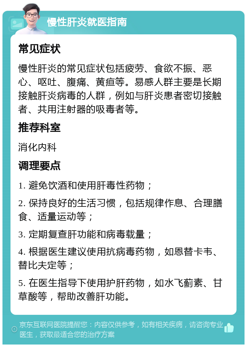 慢性肝炎就医指南 常见症状 慢性肝炎的常见症状包括疲劳、食欲不振、恶心、呕吐、腹痛、黄疸等。易感人群主要是长期接触肝炎病毒的人群，例如与肝炎患者密切接触者、共用注射器的吸毒者等。 推荐科室 消化内科 调理要点 1. 避免饮酒和使用肝毒性药物； 2. 保持良好的生活习惯，包括规律作息、合理膳食、适量运动等； 3. 定期复查肝功能和病毒载量； 4. 根据医生建议使用抗病毒药物，如恩替卡韦、替比夫定等； 5. 在医生指导下使用护肝药物，如水飞蓟素、甘草酸等，帮助改善肝功能。