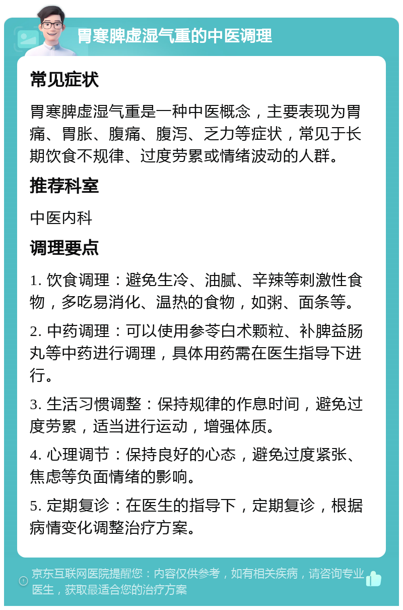 胃寒脾虚湿气重的中医调理 常见症状 胃寒脾虚湿气重是一种中医概念，主要表现为胃痛、胃胀、腹痛、腹泻、乏力等症状，常见于长期饮食不规律、过度劳累或情绪波动的人群。 推荐科室 中医内科 调理要点 1. 饮食调理：避免生冷、油腻、辛辣等刺激性食物，多吃易消化、温热的食物，如粥、面条等。 2. 中药调理：可以使用参苓白术颗粒、补脾益肠丸等中药进行调理，具体用药需在医生指导下进行。 3. 生活习惯调整：保持规律的作息时间，避免过度劳累，适当进行运动，增强体质。 4. 心理调节：保持良好的心态，避免过度紧张、焦虑等负面情绪的影响。 5. 定期复诊：在医生的指导下，定期复诊，根据病情变化调整治疗方案。