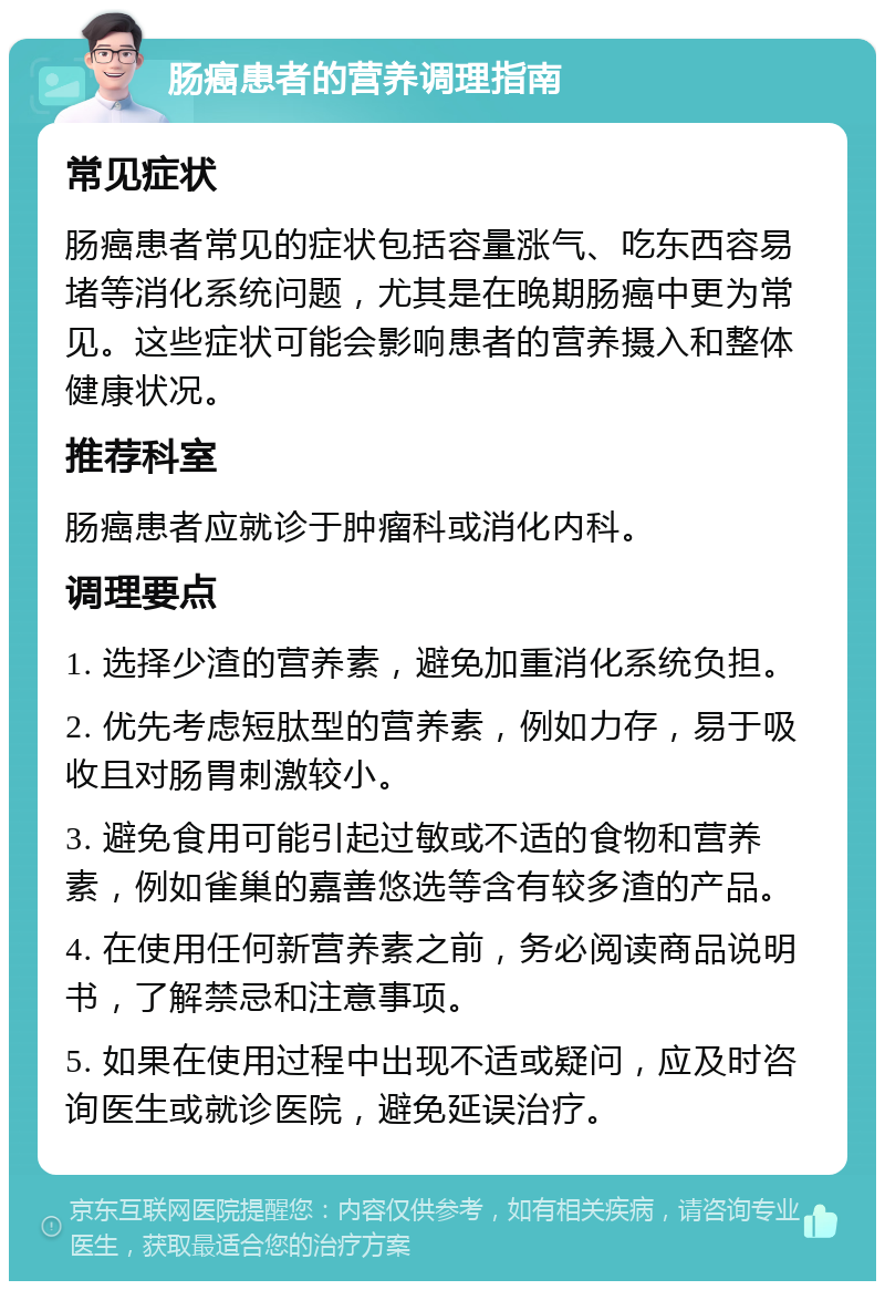 肠癌患者的营养调理指南 常见症状 肠癌患者常见的症状包括容量涨气、吃东西容易堵等消化系统问题，尤其是在晚期肠癌中更为常见。这些症状可能会影响患者的营养摄入和整体健康状况。 推荐科室 肠癌患者应就诊于肿瘤科或消化内科。 调理要点 1. 选择少渣的营养素，避免加重消化系统负担。 2. 优先考虑短肽型的营养素，例如力存，易于吸收且对肠胃刺激较小。 3. 避免食用可能引起过敏或不适的食物和营养素，例如雀巢的嘉善悠选等含有较多渣的产品。 4. 在使用任何新营养素之前，务必阅读商品说明书，了解禁忌和注意事项。 5. 如果在使用过程中出现不适或疑问，应及时咨询医生或就诊医院，避免延误治疗。