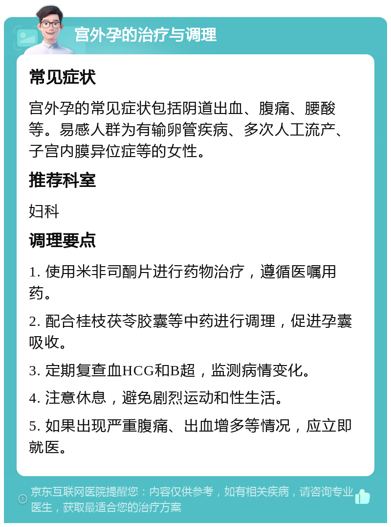 宫外孕的治疗与调理 常见症状 宫外孕的常见症状包括阴道出血、腹痛、腰酸等。易感人群为有输卵管疾病、多次人工流产、子宫内膜异位症等的女性。 推荐科室 妇科 调理要点 1. 使用米非司酮片进行药物治疗，遵循医嘱用药。 2. 配合桂枝茯苓胶囊等中药进行调理，促进孕囊吸收。 3. 定期复查血HCG和B超，监测病情变化。 4. 注意休息，避免剧烈运动和性生活。 5. 如果出现严重腹痛、出血增多等情况，应立即就医。