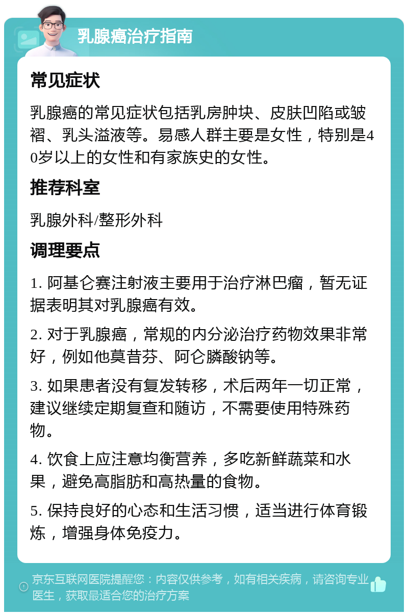 乳腺癌治疗指南 常见症状 乳腺癌的常见症状包括乳房肿块、皮肤凹陷或皱褶、乳头溢液等。易感人群主要是女性，特别是40岁以上的女性和有家族史的女性。 推荐科室 乳腺外科/整形外科 调理要点 1. 阿基仑赛注射液主要用于治疗淋巴瘤，暂无证据表明其对乳腺癌有效。 2. 对于乳腺癌，常规的内分泌治疗药物效果非常好，例如他莫昔芬、阿仑膦酸钠等。 3. 如果患者没有复发转移，术后两年一切正常，建议继续定期复查和随访，不需要使用特殊药物。 4. 饮食上应注意均衡营养，多吃新鲜蔬菜和水果，避免高脂肪和高热量的食物。 5. 保持良好的心态和生活习惯，适当进行体育锻炼，增强身体免疫力。