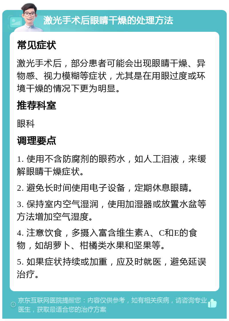 激光手术后眼睛干燥的处理方法 常见症状 激光手术后，部分患者可能会出现眼睛干燥、异物感、视力模糊等症状，尤其是在用眼过度或环境干燥的情况下更为明显。 推荐科室 眼科 调理要点 1. 使用不含防腐剂的眼药水，如人工泪液，来缓解眼睛干燥症状。 2. 避免长时间使用电子设备，定期休息眼睛。 3. 保持室内空气湿润，使用加湿器或放置水盆等方法增加空气湿度。 4. 注意饮食，多摄入富含维生素A、C和E的食物，如胡萝卜、柑橘类水果和坚果等。 5. 如果症状持续或加重，应及时就医，避免延误治疗。