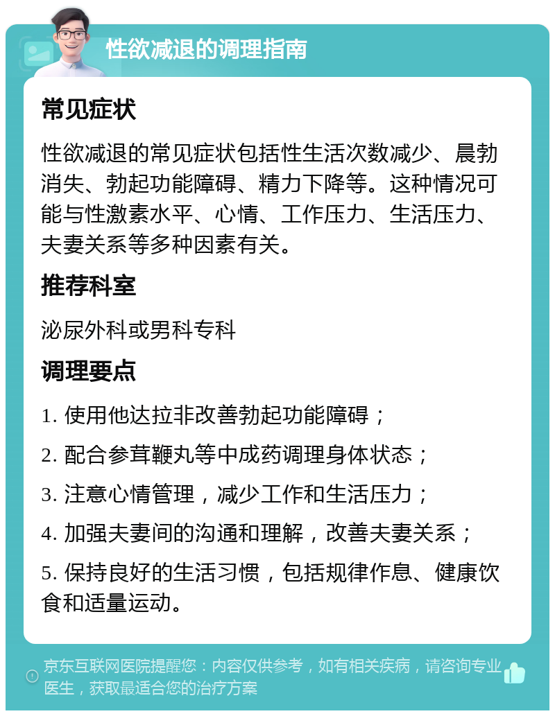 性欲减退的调理指南 常见症状 性欲减退的常见症状包括性生活次数减少、晨勃消失、勃起功能障碍、精力下降等。这种情况可能与性激素水平、心情、工作压力、生活压力、夫妻关系等多种因素有关。 推荐科室 泌尿外科或男科专科 调理要点 1. 使用他达拉非改善勃起功能障碍； 2. 配合参茸鞭丸等中成药调理身体状态； 3. 注意心情管理，减少工作和生活压力； 4. 加强夫妻间的沟通和理解，改善夫妻关系； 5. 保持良好的生活习惯，包括规律作息、健康饮食和适量运动。