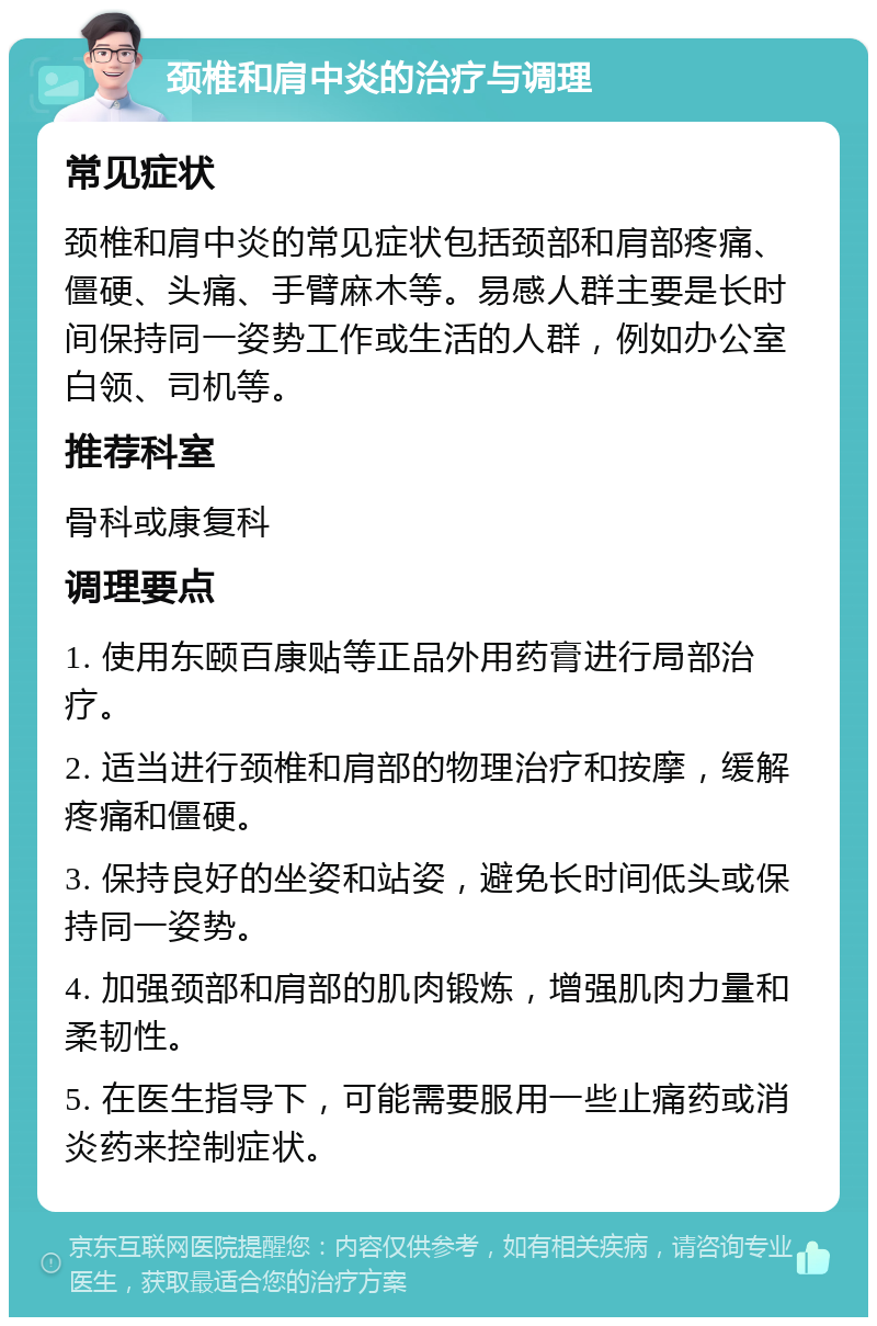 颈椎和肩中炎的治疗与调理 常见症状 颈椎和肩中炎的常见症状包括颈部和肩部疼痛、僵硬、头痛、手臂麻木等。易感人群主要是长时间保持同一姿势工作或生活的人群，例如办公室白领、司机等。 推荐科室 骨科或康复科 调理要点 1. 使用东颐百康贴等正品外用药膏进行局部治疗。 2. 适当进行颈椎和肩部的物理治疗和按摩，缓解疼痛和僵硬。 3. 保持良好的坐姿和站姿，避免长时间低头或保持同一姿势。 4. 加强颈部和肩部的肌肉锻炼，增强肌肉力量和柔韧性。 5. 在医生指导下，可能需要服用一些止痛药或消炎药来控制症状。