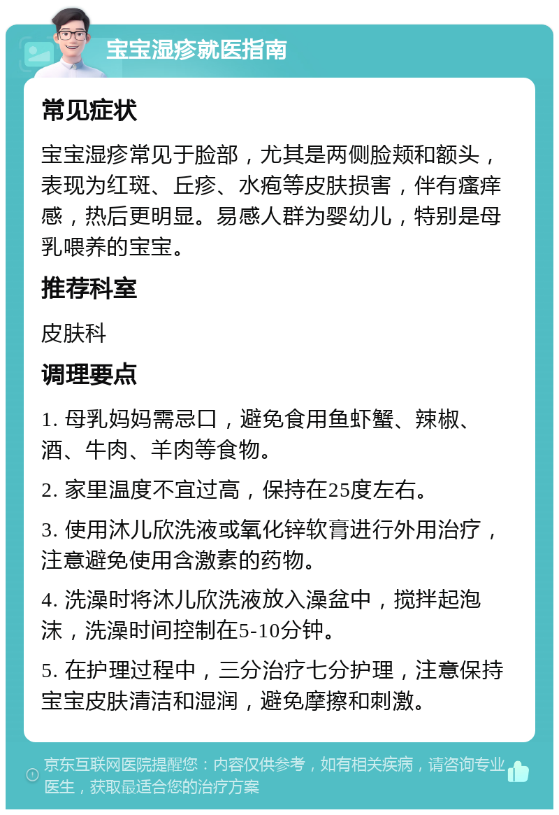 宝宝湿疹就医指南 常见症状 宝宝湿疹常见于脸部，尤其是两侧脸颊和额头，表现为红斑、丘疹、水疱等皮肤损害，伴有瘙痒感，热后更明显。易感人群为婴幼儿，特别是母乳喂养的宝宝。 推荐科室 皮肤科 调理要点 1. 母乳妈妈需忌口，避免食用鱼虾蟹、辣椒、酒、牛肉、羊肉等食物。 2. 家里温度不宜过高，保持在25度左右。 3. 使用沐儿欣洗液或氧化锌软膏进行外用治疗，注意避免使用含激素的药物。 4. 洗澡时将沐儿欣洗液放入澡盆中，搅拌起泡沫，洗澡时间控制在5-10分钟。 5. 在护理过程中，三分治疗七分护理，注意保持宝宝皮肤清洁和湿润，避免摩擦和刺激。