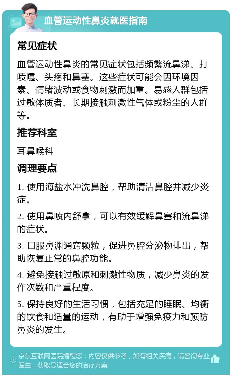 血管运动性鼻炎就医指南 常见症状 血管运动性鼻炎的常见症状包括频繁流鼻涕、打喷嚏、头疼和鼻塞。这些症状可能会因环境因素、情绪波动或食物刺激而加重。易感人群包括过敏体质者、长期接触刺激性气体或粉尘的人群等。 推荐科室 耳鼻喉科 调理要点 1. 使用海盐水冲洗鼻腔，帮助清洁鼻腔并减少炎症。 2. 使用鼻喷内舒拿，可以有效缓解鼻塞和流鼻涕的症状。 3. 口服鼻渊通窍颗粒，促进鼻腔分泌物排出，帮助恢复正常的鼻腔功能。 4. 避免接触过敏原和刺激性物质，减少鼻炎的发作次数和严重程度。 5. 保持良好的生活习惯，包括充足的睡眠、均衡的饮食和适量的运动，有助于增强免疫力和预防鼻炎的发生。