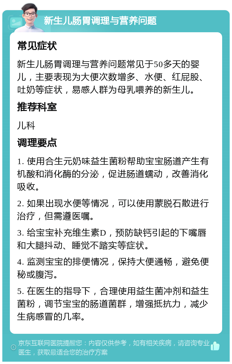 新生儿肠胃调理与营养问题 常见症状 新生儿肠胃调理与营养问题常见于50多天的婴儿，主要表现为大便次数增多、水便、红屁股、吐奶等症状，易感人群为母乳喂养的新生儿。 推荐科室 儿科 调理要点 1. 使用合生元奶味益生菌粉帮助宝宝肠道产生有机酸和消化酶的分泌，促进肠道蠕动，改善消化吸收。 2. 如果出现水便等情况，可以使用蒙脱石散进行治疗，但需遵医嘱。 3. 给宝宝补充维生素D，预防缺钙引起的下嘴唇和大腿抖动、睡觉不踏实等症状。 4. 监测宝宝的排便情况，保持大便通畅，避免便秘或腹泻。 5. 在医生的指导下，合理使用益生菌冲剂和益生菌粉，调节宝宝的肠道菌群，增强抵抗力，减少生病感冒的几率。