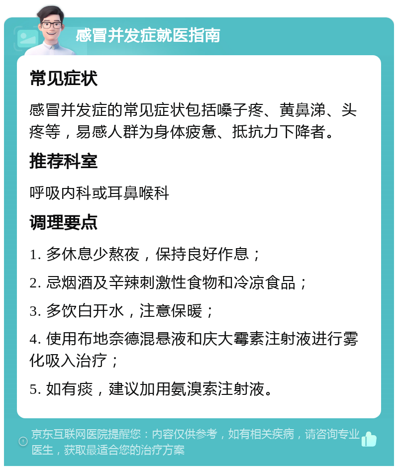 感冒并发症就医指南 常见症状 感冒并发症的常见症状包括嗓子疼、黄鼻涕、头疼等，易感人群为身体疲惫、抵抗力下降者。 推荐科室 呼吸内科或耳鼻喉科 调理要点 1. 多休息少熬夜，保持良好作息； 2. 忌烟酒及辛辣刺激性食物和冷凉食品； 3. 多饮白开水，注意保暖； 4. 使用布地奈德混悬液和庆大霉素注射液进行雾化吸入治疗； 5. 如有痰，建议加用氨溴索注射液。