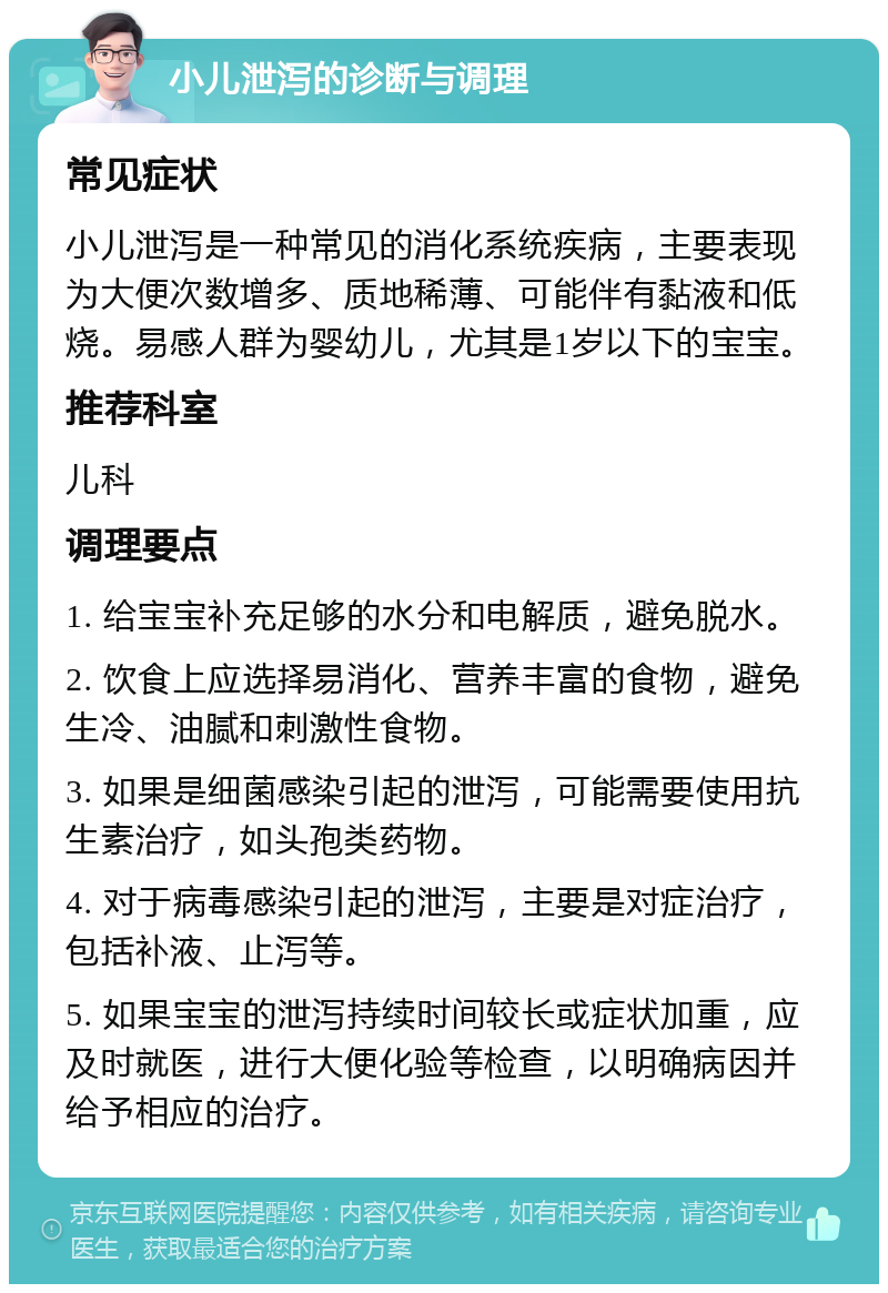 小儿泄泻的诊断与调理 常见症状 小儿泄泻是一种常见的消化系统疾病，主要表现为大便次数增多、质地稀薄、可能伴有黏液和低烧。易感人群为婴幼儿，尤其是1岁以下的宝宝。 推荐科室 儿科 调理要点 1. 给宝宝补充足够的水分和电解质，避免脱水。 2. 饮食上应选择易消化、营养丰富的食物，避免生冷、油腻和刺激性食物。 3. 如果是细菌感染引起的泄泻，可能需要使用抗生素治疗，如头孢类药物。 4. 对于病毒感染引起的泄泻，主要是对症治疗，包括补液、止泻等。 5. 如果宝宝的泄泻持续时间较长或症状加重，应及时就医，进行大便化验等检查，以明确病因并给予相应的治疗。