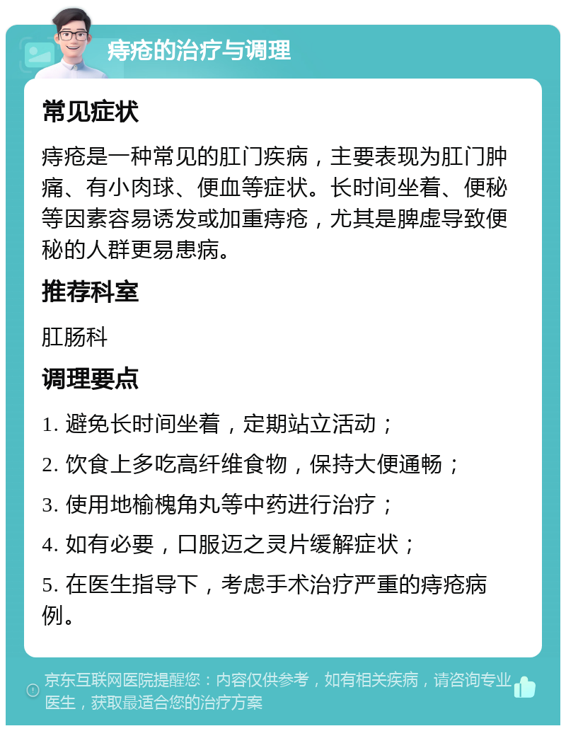 痔疮的治疗与调理 常见症状 痔疮是一种常见的肛门疾病，主要表现为肛门肿痛、有小肉球、便血等症状。长时间坐着、便秘等因素容易诱发或加重痔疮，尤其是脾虚导致便秘的人群更易患病。 推荐科室 肛肠科 调理要点 1. 避免长时间坐着，定期站立活动； 2. 饮食上多吃高纤维食物，保持大便通畅； 3. 使用地榆槐角丸等中药进行治疗； 4. 如有必要，口服迈之灵片缓解症状； 5. 在医生指导下，考虑手术治疗严重的痔疮病例。