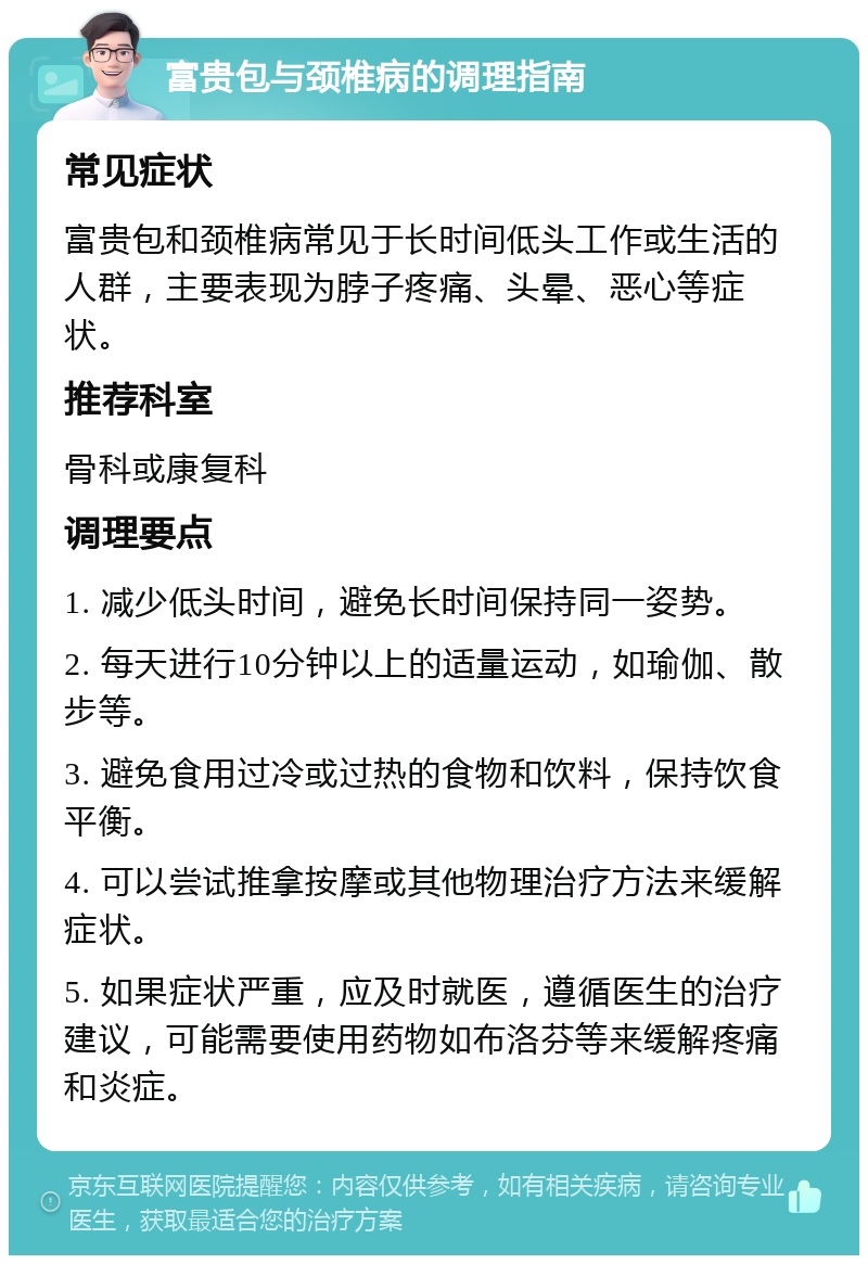 富贵包与颈椎病的调理指南 常见症状 富贵包和颈椎病常见于长时间低头工作或生活的人群，主要表现为脖子疼痛、头晕、恶心等症状。 推荐科室 骨科或康复科 调理要点 1. 减少低头时间，避免长时间保持同一姿势。 2. 每天进行10分钟以上的适量运动，如瑜伽、散步等。 3. 避免食用过冷或过热的食物和饮料，保持饮食平衡。 4. 可以尝试推拿按摩或其他物理治疗方法来缓解症状。 5. 如果症状严重，应及时就医，遵循医生的治疗建议，可能需要使用药物如布洛芬等来缓解疼痛和炎症。