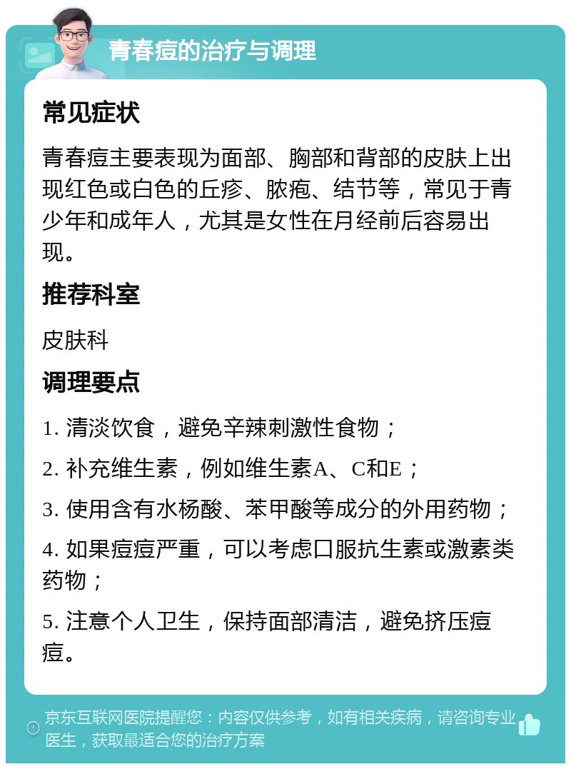 青春痘的治疗与调理 常见症状 青春痘主要表现为面部、胸部和背部的皮肤上出现红色或白色的丘疹、脓疱、结节等，常见于青少年和成年人，尤其是女性在月经前后容易出现。 推荐科室 皮肤科 调理要点 1. 清淡饮食，避免辛辣刺激性食物； 2. 补充维生素，例如维生素A、C和E； 3. 使用含有水杨酸、苯甲酸等成分的外用药物； 4. 如果痘痘严重，可以考虑口服抗生素或激素类药物； 5. 注意个人卫生，保持面部清洁，避免挤压痘痘。