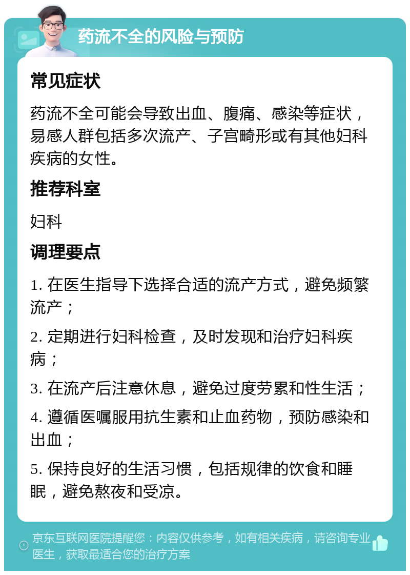 药流不全的风险与预防 常见症状 药流不全可能会导致出血、腹痛、感染等症状，易感人群包括多次流产、子宫畸形或有其他妇科疾病的女性。 推荐科室 妇科 调理要点 1. 在医生指导下选择合适的流产方式，避免频繁流产； 2. 定期进行妇科检查，及时发现和治疗妇科疾病； 3. 在流产后注意休息，避免过度劳累和性生活； 4. 遵循医嘱服用抗生素和止血药物，预防感染和出血； 5. 保持良好的生活习惯，包括规律的饮食和睡眠，避免熬夜和受凉。