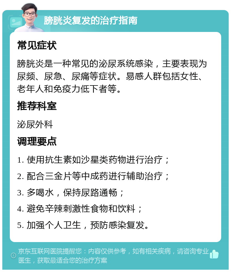 膀胱炎复发的治疗指南 常见症状 膀胱炎是一种常见的泌尿系统感染，主要表现为尿频、尿急、尿痛等症状。易感人群包括女性、老年人和免疫力低下者等。 推荐科室 泌尿外科 调理要点 1. 使用抗生素如沙星类药物进行治疗； 2. 配合三金片等中成药进行辅助治疗； 3. 多喝水，保持尿路通畅； 4. 避免辛辣刺激性食物和饮料； 5. 加强个人卫生，预防感染复发。