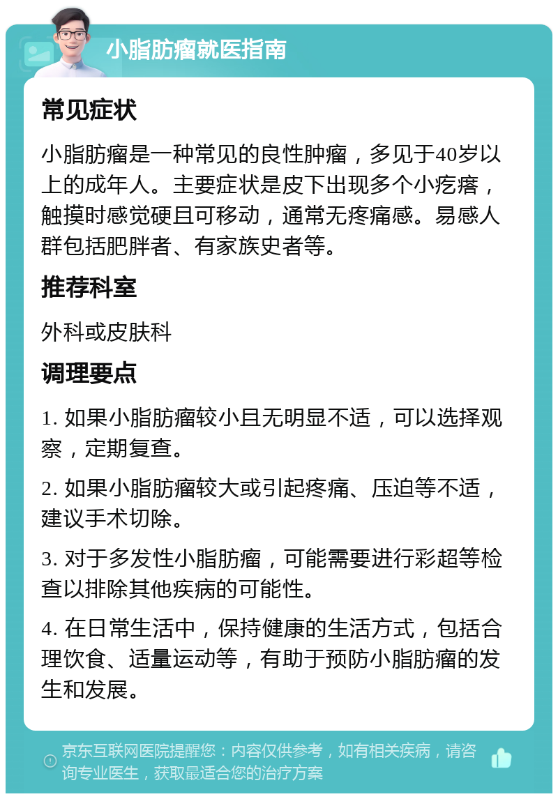 小脂肪瘤就医指南 常见症状 小脂肪瘤是一种常见的良性肿瘤，多见于40岁以上的成年人。主要症状是皮下出现多个小疙瘩，触摸时感觉硬且可移动，通常无疼痛感。易感人群包括肥胖者、有家族史者等。 推荐科室 外科或皮肤科 调理要点 1. 如果小脂肪瘤较小且无明显不适，可以选择观察，定期复查。 2. 如果小脂肪瘤较大或引起疼痛、压迫等不适，建议手术切除。 3. 对于多发性小脂肪瘤，可能需要进行彩超等检查以排除其他疾病的可能性。 4. 在日常生活中，保持健康的生活方式，包括合理饮食、适量运动等，有助于预防小脂肪瘤的发生和发展。