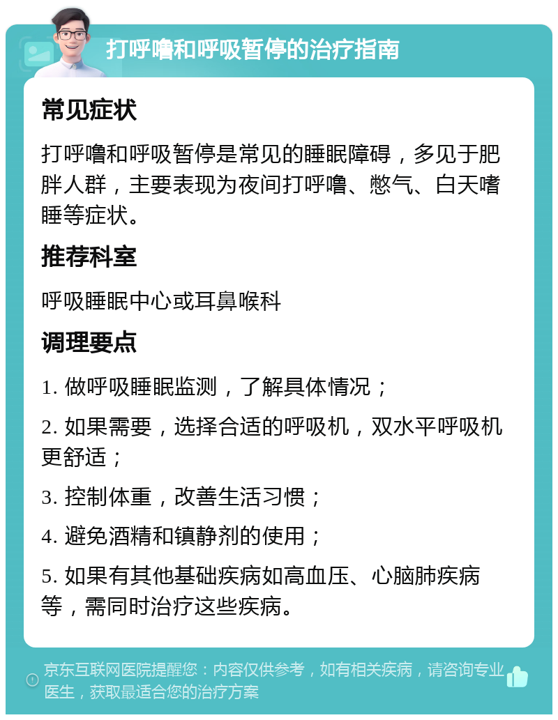 打呼噜和呼吸暂停的治疗指南 常见症状 打呼噜和呼吸暂停是常见的睡眠障碍，多见于肥胖人群，主要表现为夜间打呼噜、憋气、白天嗜睡等症状。 推荐科室 呼吸睡眠中心或耳鼻喉科 调理要点 1. 做呼吸睡眠监测，了解具体情况； 2. 如果需要，选择合适的呼吸机，双水平呼吸机更舒适； 3. 控制体重，改善生活习惯； 4. 避免酒精和镇静剂的使用； 5. 如果有其他基础疾病如高血压、心脑肺疾病等，需同时治疗这些疾病。