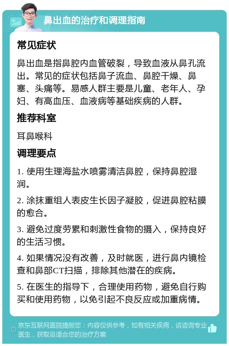 鼻出血的治疗和调理指南 常见症状 鼻出血是指鼻腔内血管破裂，导致血液从鼻孔流出。常见的症状包括鼻子流血、鼻腔干燥、鼻塞、头痛等。易感人群主要是儿童、老年人、孕妇、有高血压、血液病等基础疾病的人群。 推荐科室 耳鼻喉科 调理要点 1. 使用生理海盐水喷雾清洁鼻腔，保持鼻腔湿润。 2. 涂抹重组人表皮生长因子凝胶，促进鼻腔粘膜的愈合。 3. 避免过度劳累和刺激性食物的摄入，保持良好的生活习惯。 4. 如果情况没有改善，及时就医，进行鼻内镜检查和鼻部CT扫描，排除其他潜在的疾病。 5. 在医生的指导下，合理使用药物，避免自行购买和使用药物，以免引起不良反应或加重病情。