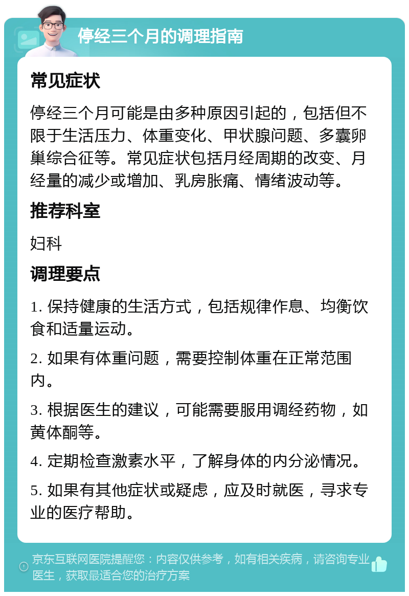 停经三个月的调理指南 常见症状 停经三个月可能是由多种原因引起的，包括但不限于生活压力、体重变化、甲状腺问题、多囊卵巢综合征等。常见症状包括月经周期的改变、月经量的减少或增加、乳房胀痛、情绪波动等。 推荐科室 妇科 调理要点 1. 保持健康的生活方式，包括规律作息、均衡饮食和适量运动。 2. 如果有体重问题，需要控制体重在正常范围内。 3. 根据医生的建议，可能需要服用调经药物，如黄体酮等。 4. 定期检查激素水平，了解身体的内分泌情况。 5. 如果有其他症状或疑虑，应及时就医，寻求专业的医疗帮助。