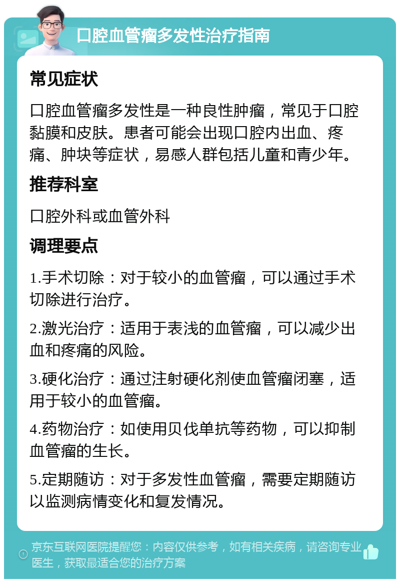 口腔血管瘤多发性治疗指南 常见症状 口腔血管瘤多发性是一种良性肿瘤，常见于口腔黏膜和皮肤。患者可能会出现口腔内出血、疼痛、肿块等症状，易感人群包括儿童和青少年。 推荐科室 口腔外科或血管外科 调理要点 1.手术切除：对于较小的血管瘤，可以通过手术切除进行治疗。 2.激光治疗：适用于表浅的血管瘤，可以减少出血和疼痛的风险。 3.硬化治疗：通过注射硬化剂使血管瘤闭塞，适用于较小的血管瘤。 4.药物治疗：如使用贝伐单抗等药物，可以抑制血管瘤的生长。 5.定期随访：对于多发性血管瘤，需要定期随访以监测病情变化和复发情况。