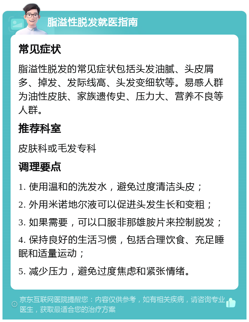 脂溢性脱发就医指南 常见症状 脂溢性脱发的常见症状包括头发油腻、头皮屑多、掉发、发际线高、头发变细软等。易感人群为油性皮肤、家族遗传史、压力大、营养不良等人群。 推荐科室 皮肤科或毛发专科 调理要点 1. 使用温和的洗发水，避免过度清洁头皮； 2. 外用米诺地尔液可以促进头发生长和变粗； 3. 如果需要，可以口服非那雄胺片来控制脱发； 4. 保持良好的生活习惯，包括合理饮食、充足睡眠和适量运动； 5. 减少压力，避免过度焦虑和紧张情绪。