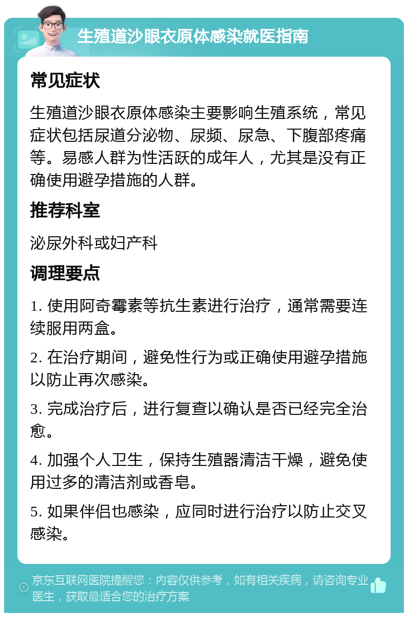 生殖道沙眼衣原体感染就医指南 常见症状 生殖道沙眼衣原体感染主要影响生殖系统，常见症状包括尿道分泌物、尿频、尿急、下腹部疼痛等。易感人群为性活跃的成年人，尤其是没有正确使用避孕措施的人群。 推荐科室 泌尿外科或妇产科 调理要点 1. 使用阿奇霉素等抗生素进行治疗，通常需要连续服用两盒。 2. 在治疗期间，避免性行为或正确使用避孕措施以防止再次感染。 3. 完成治疗后，进行复查以确认是否已经完全治愈。 4. 加强个人卫生，保持生殖器清洁干燥，避免使用过多的清洁剂或香皂。 5. 如果伴侣也感染，应同时进行治疗以防止交叉感染。