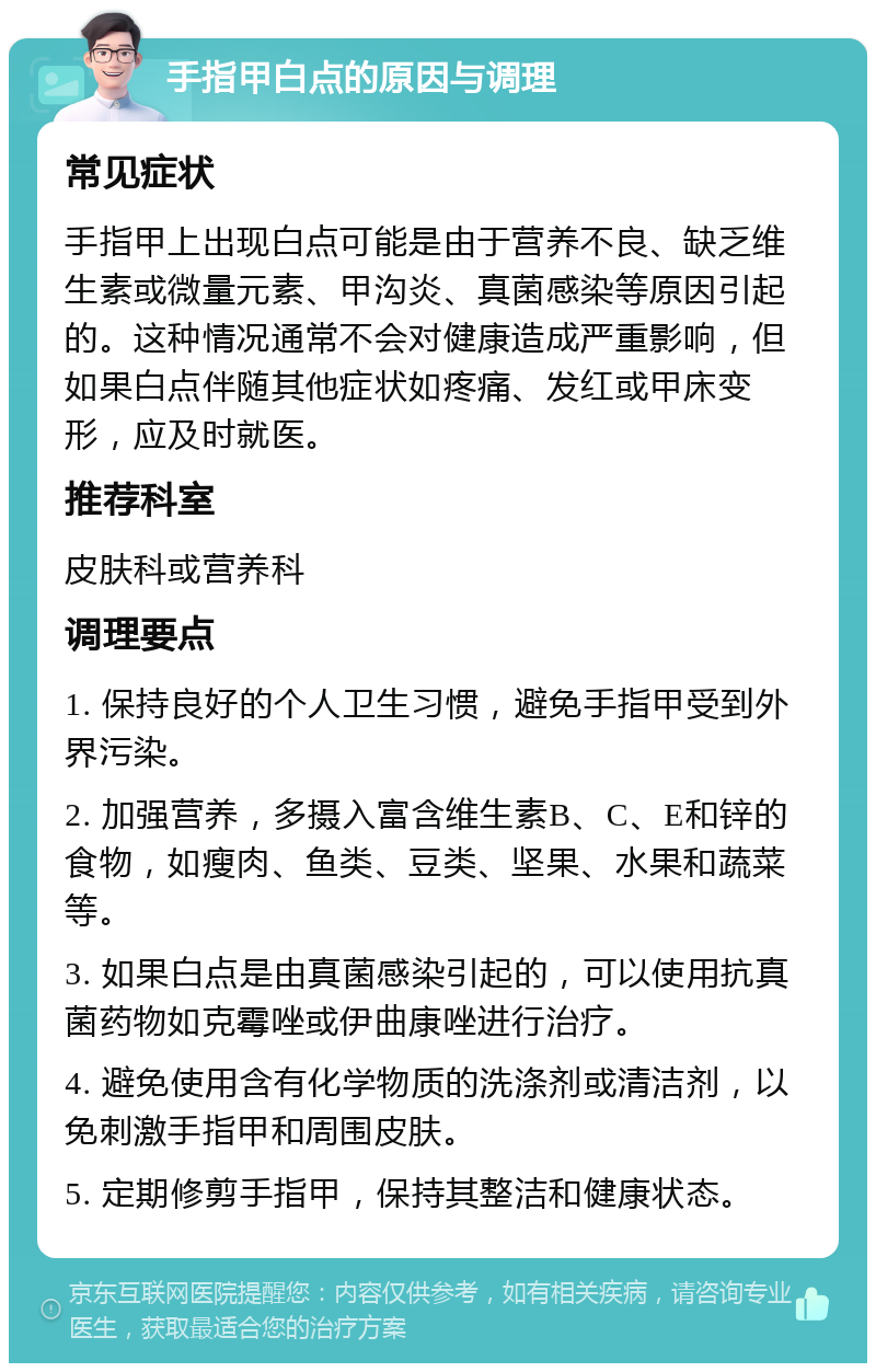 手指甲白点的原因与调理 常见症状 手指甲上出现白点可能是由于营养不良、缺乏维生素或微量元素、甲沟炎、真菌感染等原因引起的。这种情况通常不会对健康造成严重影响，但如果白点伴随其他症状如疼痛、发红或甲床变形，应及时就医。 推荐科室 皮肤科或营养科 调理要点 1. 保持良好的个人卫生习惯，避免手指甲受到外界污染。 2. 加强营养，多摄入富含维生素B、C、E和锌的食物，如瘦肉、鱼类、豆类、坚果、水果和蔬菜等。 3. 如果白点是由真菌感染引起的，可以使用抗真菌药物如克霉唑或伊曲康唑进行治疗。 4. 避免使用含有化学物质的洗涤剂或清洁剂，以免刺激手指甲和周围皮肤。 5. 定期修剪手指甲，保持其整洁和健康状态。