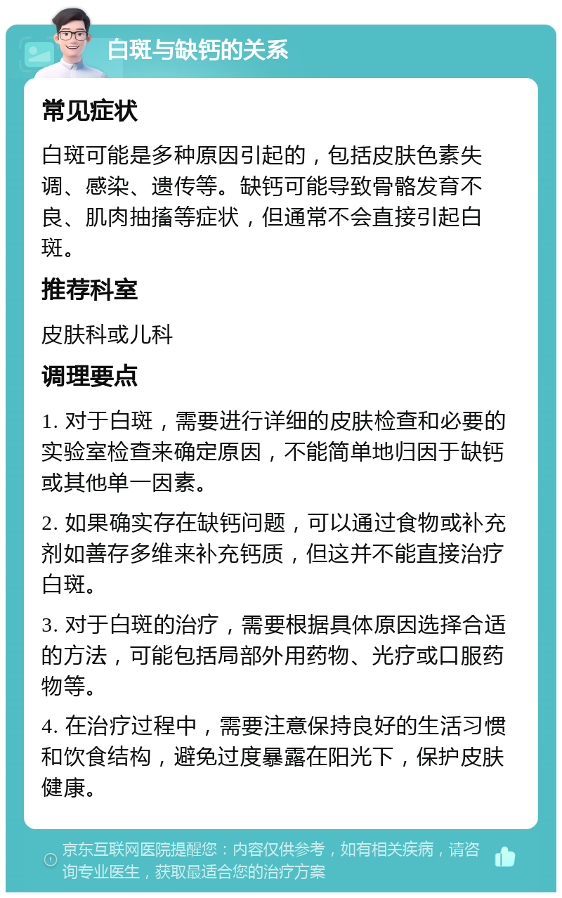 白斑与缺钙的关系 常见症状 白斑可能是多种原因引起的，包括皮肤色素失调、感染、遗传等。缺钙可能导致骨骼发育不良、肌肉抽搐等症状，但通常不会直接引起白斑。 推荐科室 皮肤科或儿科 调理要点 1. 对于白斑，需要进行详细的皮肤检查和必要的实验室检查来确定原因，不能简单地归因于缺钙或其他单一因素。 2. 如果确实存在缺钙问题，可以通过食物或补充剂如善存多维来补充钙质，但这并不能直接治疗白斑。 3. 对于白斑的治疗，需要根据具体原因选择合适的方法，可能包括局部外用药物、光疗或口服药物等。 4. 在治疗过程中，需要注意保持良好的生活习惯和饮食结构，避免过度暴露在阳光下，保护皮肤健康。