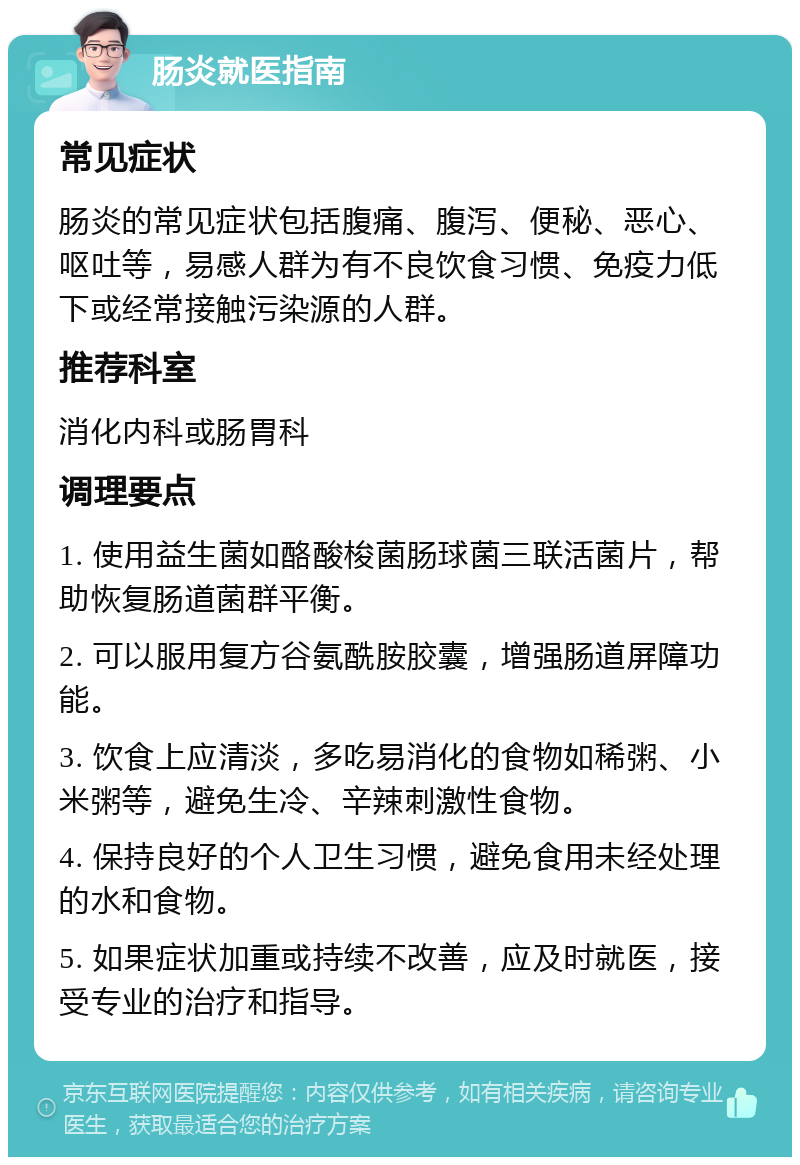 肠炎就医指南 常见症状 肠炎的常见症状包括腹痛、腹泻、便秘、恶心、呕吐等，易感人群为有不良饮食习惯、免疫力低下或经常接触污染源的人群。 推荐科室 消化内科或肠胃科 调理要点 1. 使用益生菌如酪酸梭菌肠球菌三联活菌片，帮助恢复肠道菌群平衡。 2. 可以服用复方谷氨酰胺胶囊，增强肠道屏障功能。 3. 饮食上应清淡，多吃易消化的食物如稀粥、小米粥等，避免生冷、辛辣刺激性食物。 4. 保持良好的个人卫生习惯，避免食用未经处理的水和食物。 5. 如果症状加重或持续不改善，应及时就医，接受专业的治疗和指导。