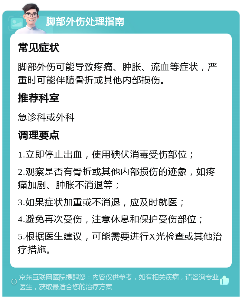 脚部外伤处理指南 常见症状 脚部外伤可能导致疼痛、肿胀、流血等症状，严重时可能伴随骨折或其他内部损伤。 推荐科室 急诊科或外科 调理要点 1.立即停止出血，使用碘伏消毒受伤部位； 2.观察是否有骨折或其他内部损伤的迹象，如疼痛加剧、肿胀不消退等； 3.如果症状加重或不消退，应及时就医； 4.避免再次受伤，注意休息和保护受伤部位； 5.根据医生建议，可能需要进行X光检查或其他治疗措施。