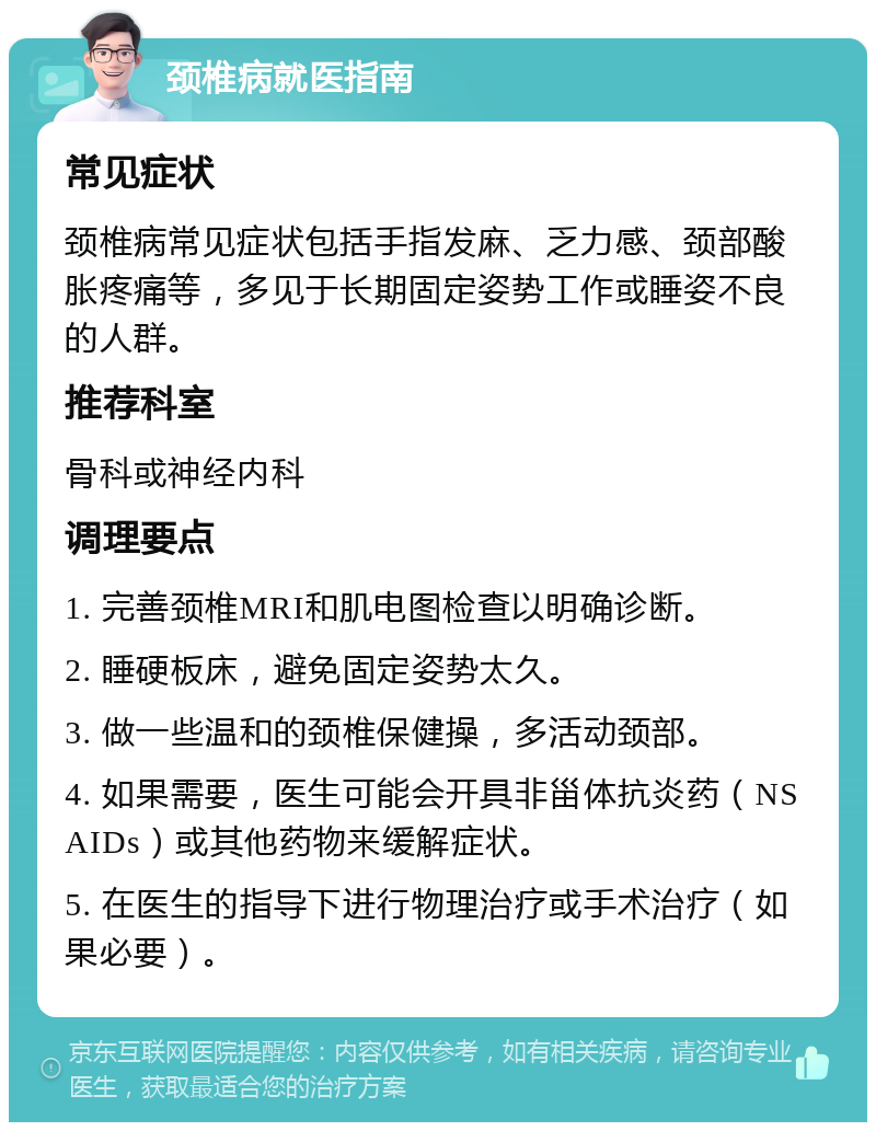 颈椎病就医指南 常见症状 颈椎病常见症状包括手指发麻、乏力感、颈部酸胀疼痛等，多见于长期固定姿势工作或睡姿不良的人群。 推荐科室 骨科或神经内科 调理要点 1. 完善颈椎MRI和肌电图检查以明确诊断。 2. 睡硬板床，避免固定姿势太久。 3. 做一些温和的颈椎保健操，多活动颈部。 4. 如果需要，医生可能会开具非甾体抗炎药（NSAIDs）或其他药物来缓解症状。 5. 在医生的指导下进行物理治疗或手术治疗（如果必要）。