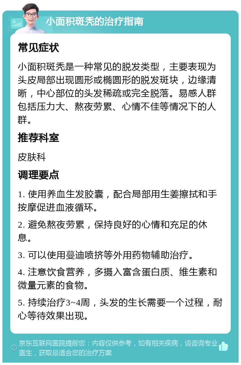 小面积斑秃的治疗指南 常见症状 小面积斑秃是一种常见的脱发类型，主要表现为头皮局部出现圆形或椭圆形的脱发斑块，边缘清晰，中心部位的头发稀疏或完全脱落。易感人群包括压力大、熬夜劳累、心情不佳等情况下的人群。 推荐科室 皮肤科 调理要点 1. 使用养血生发胶囊，配合局部用生姜擦拭和手按摩促进血液循环。 2. 避免熬夜劳累，保持良好的心情和充足的休息。 3. 可以使用蔓迪喷挤等外用药物辅助治疗。 4. 注意饮食营养，多摄入富含蛋白质、维生素和微量元素的食物。 5. 持续治疗3~4周，头发的生长需要一个过程，耐心等待效果出现。